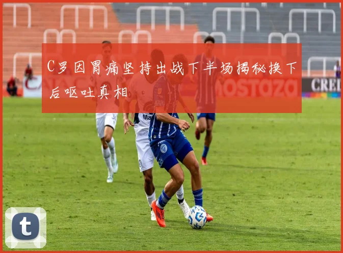 C罗因胃痛坚持出战下半场揭秘换下后呕吐真相