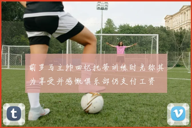 前罗马主帅回忆托蒂训练时光称其为享受并感慨俱乐部仍支付工资