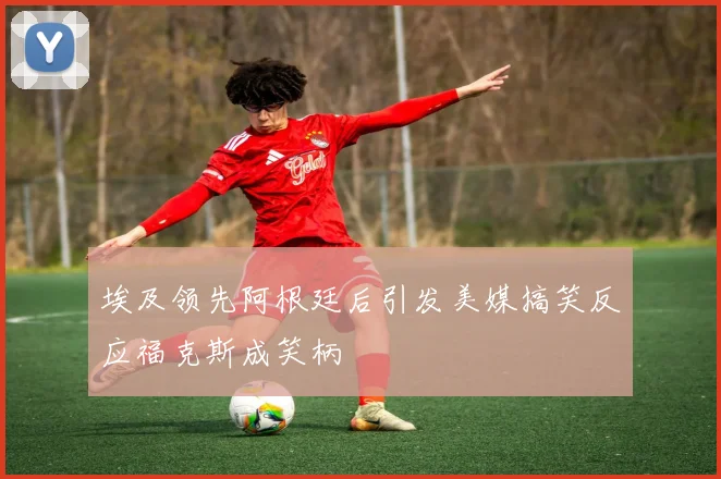 埃及领先阿根廷后引发美媒搞笑反应福克斯成笑柄