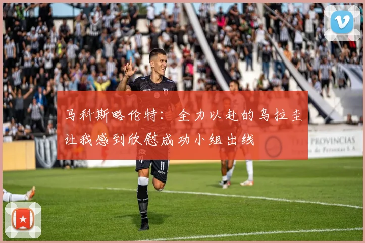马科斯略伦特：全力以赴的乌拉圭让我感到欣慰成功小组出线