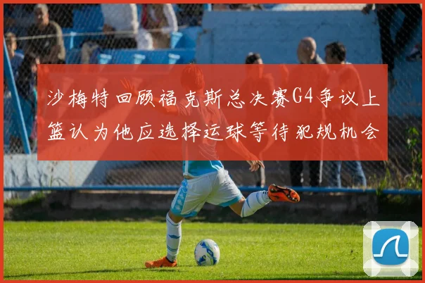 沙梅特回顾福克斯总决赛G4争议上篮认为他应选择运球等待犯规机会