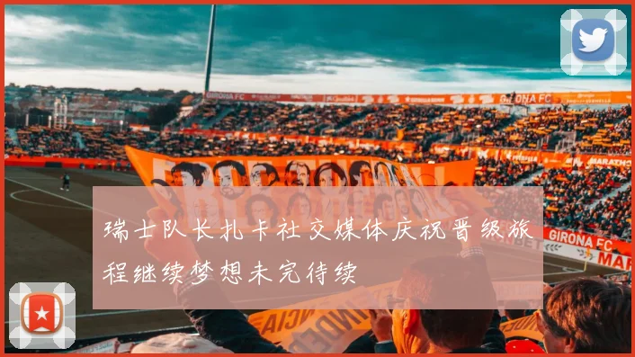 瑞士队长扎卡社交媒体庆祝晋级旅程继续梦想未完待续