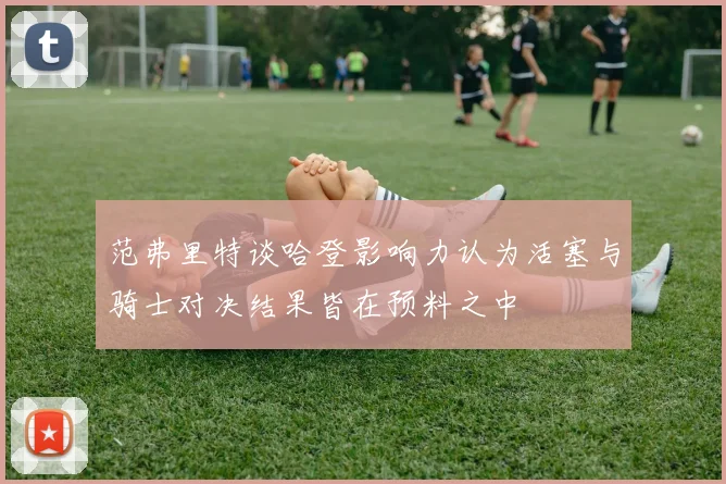 范弗里特谈哈登影响力认为活塞与骑士对决结果皆在预料之中