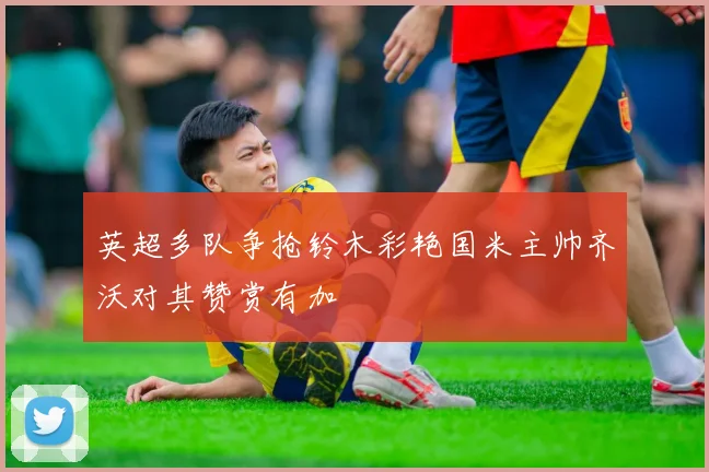 英超多队争抢铃木彩艳国米主帅齐沃对其赞赏有加