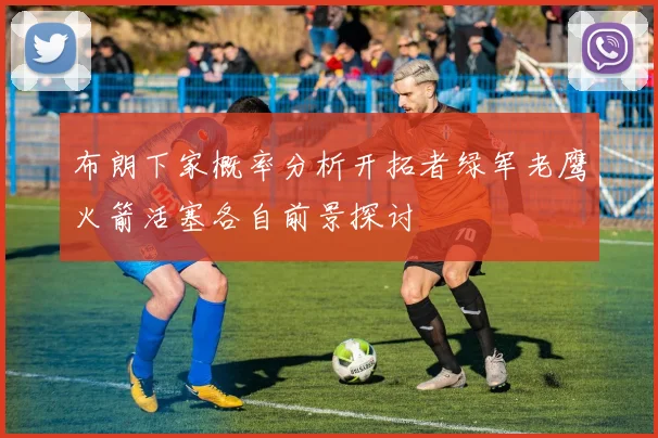 布朗下家概率分析开拓者绿军老鹰火箭活塞各自前景探讨