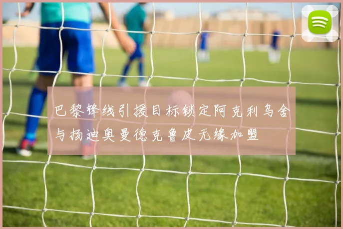 巴黎锋线引援目标锁定阿克利乌舍与扬迪奥曼德克鲁皮无缘加盟