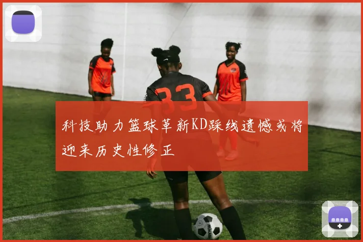 科技助力篮球革新KD踩线遗憾或将迎来历史性修正