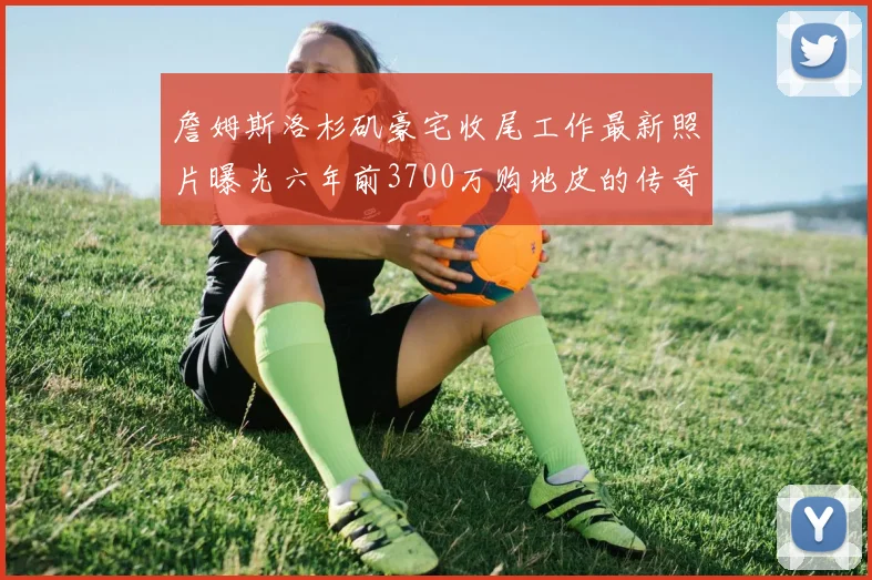 詹姆斯洛杉矶豪宅收尾工作最新照片曝光六年前3700万购地皮的传奇故事