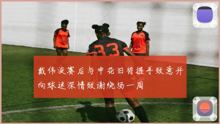 戴伟浚赛后与申花旧将握手致意并向球迷深情致谢绕场一周