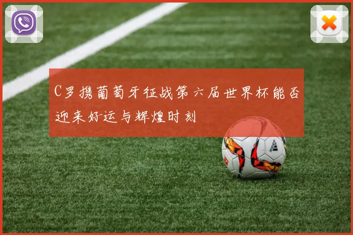 C罗携葡萄牙征战第六届世界杯能否迎来好运与辉煌时刻