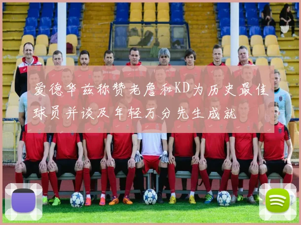 爱德华兹称赞老詹和KD为历史最佳球员并谈及年轻万分先生成就