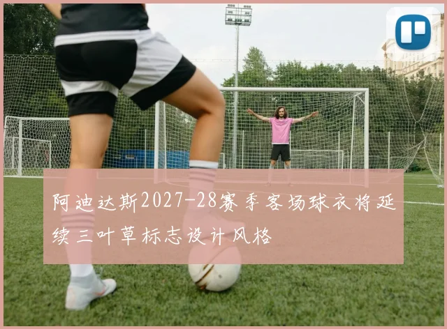 阿迪达斯2027-28赛季客场球衣将延续三叶草标志设计风格