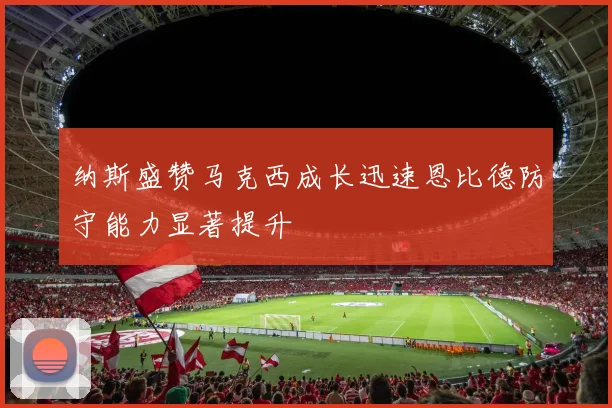 纳斯盛赞马克西成长迅速恩比德防守能力显著提升