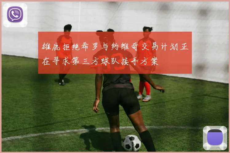 雄鹿拒绝希罗与约维奇交易计划正在寻求第三方球队接手方案