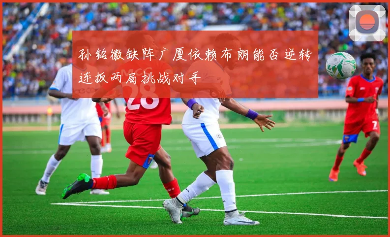 孙铭徽缺阵广厦依赖布朗能否逆转连扳两局挑战对手