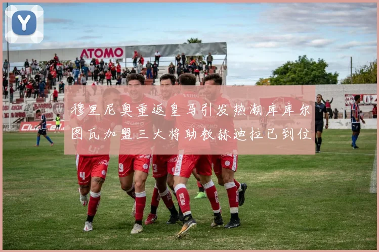 穆里尼奥重返皇马引发热潮库库尔图瓦加盟三大将助教赫迪拉已到位