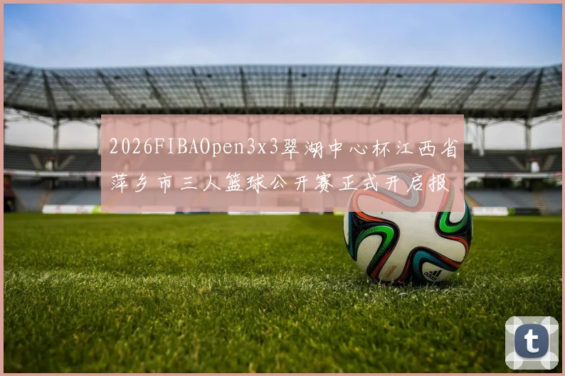 2026FIBAOpen3x3翠湖中心杯江西省萍乡市三人篮球公开赛正式开启报名通道