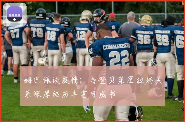 姆巴佩谈友情：与登贝莱图拉姆关系深厚经历丰富可成书