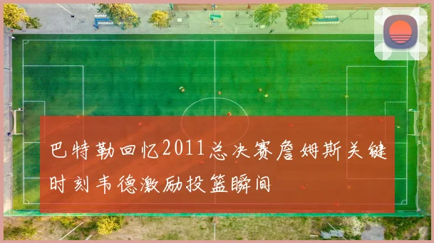 巴特勒回忆2011总决赛詹姆斯关键时刻韦德激励投篮瞬间