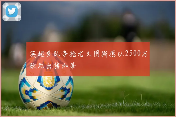 英超多队争抢尤文图斯愿以2500万欧元出售加蒂