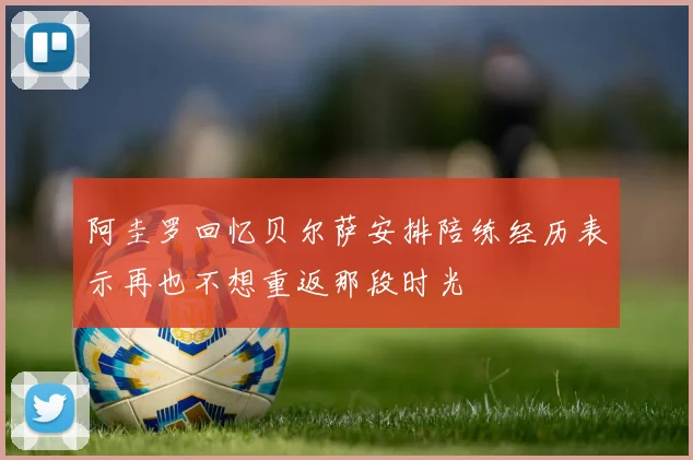 阿圭罗回忆贝尔萨安排陪练经历表示再也不想重返那段时光