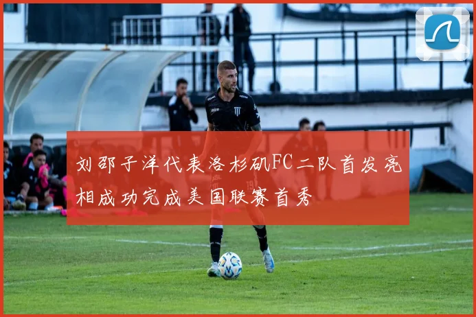 刘邵子洋代表洛杉矶FC二队首发亮相成功完成美国联赛首秀