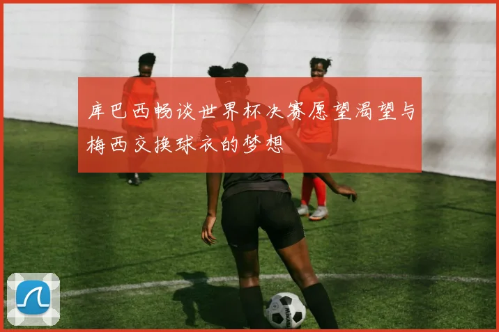 库巴西畅谈世界杯决赛愿望渴望与梅西交换球衣的梦想