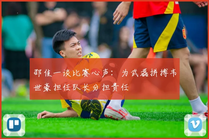 邵佳一谈比赛心声：为武磊拼搏韦世豪担任队长分担责任