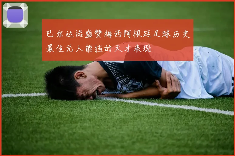 巴尔达诺盛赞梅西阿根廷足球历史最佳无人能挡的天才表现