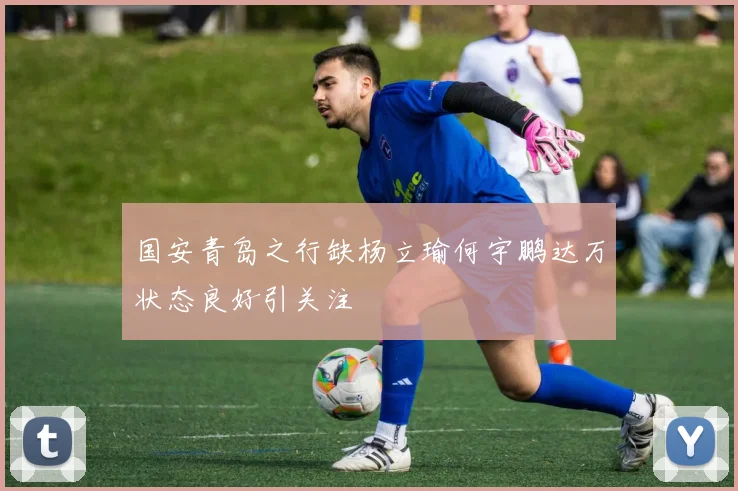 国安青岛之行缺杨立瑜何宇鹏达万状态良好引关注