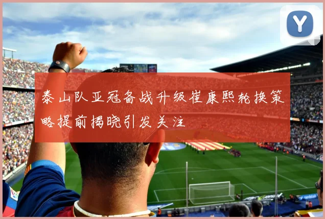 泰山队亚冠备战升级崔康熙轮换策略提前揭晓引发关注