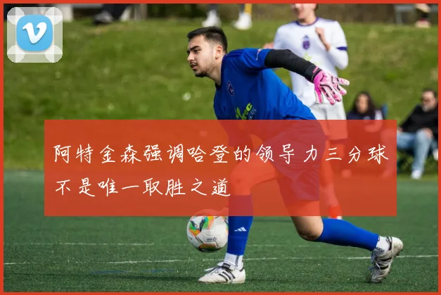 阿特金森强调哈登的领导力三分球不是唯一取胜之道