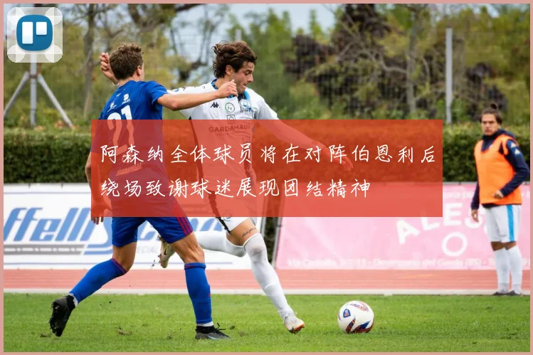阿森纳全体球员将在对阵伯恩利后绕场致谢球迷展现团结精神