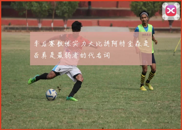 季后赛教练实力大比拼阿特金森是否真是最弱者的代名词