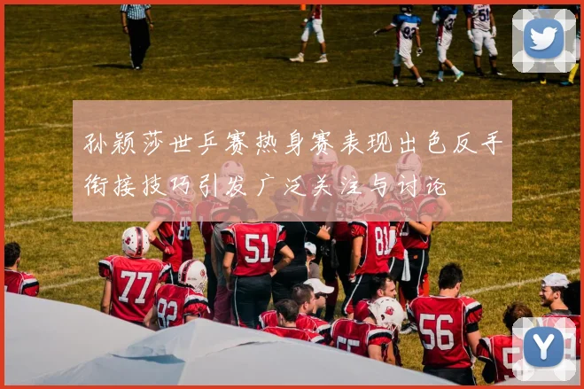 孙颖莎世乒赛热身赛表现出色反手衔接技巧引发广泛关注与讨论